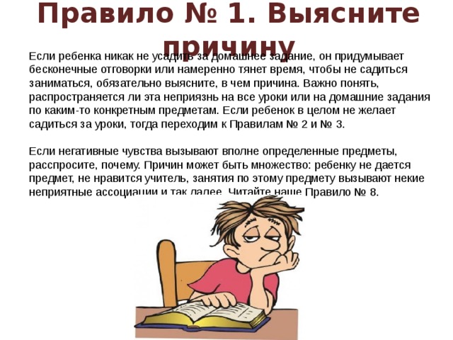 Правило № 1. Выясните причину Если ребенка никак не усадить за домашнее задание, он придумывает бесконечные отговорки или намеренно тянет время, чтобы не садиться заниматься, обязательно выясните, в чем причина. Важно понять, распространяется ли эта неприязнь на все уроки или на домашние задания по каким-то конкретным предметам. Если ребенок в целом не желает садиться за уроки, тогда переходим к Правилам № 2 и № 3.   Если негативные чувства вызывают вполне определенные предметы, расспросите, почему. Причин может быть множество: ребенку не дается предмет, не нравится учитель, занятия по этому предмету вызывают некие неприятные ассоциации и так далее. Читайте наше Правило № 8.