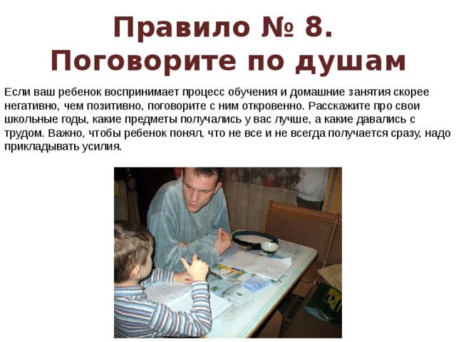 Правило № 8.  Поговорите по душам Если ваш ребенок воспринимает процесс обучения и домашние занятия скорее негативно, чем позитивно, поговорите с ним откровенно. Расскажите про свои школьные годы, какие предметы получались у вас лучше, а какие давались с трудом. Важно, чтобы ребенок понял, что не все и не всегда получается сразу, надо прикладывать усилия.