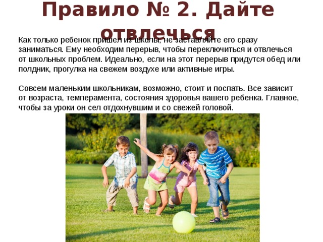 Правило № 2. Дайте отвлечься Как только ребенок пришел из школы, не заставляйте его сразу заниматься. Ему необходим перерыв, чтобы переключиться и отвлечься от школьных проблем. Идеально, если на этот перерыв придутся обед или полдник, прогулка на свежем воздухе или активные игры.   Совсем маленьким школьникам, возможно, стоит и поспать. Все зависит от возраста, темперамента, состояния здоровья вашего ребенка. Главное, чтобы за уроки он сел отдохнувшим и со свежей головой.