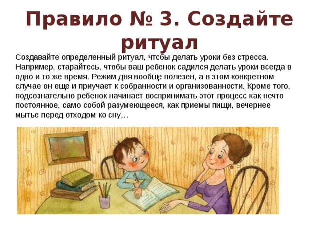 Правило № 3. Создайте ритуал Создавайте определенный ритуал, чтобы делать уроки без стресса. Например, старайтесь, чтобы ваш ребенок садился делать уроки всегда в одно и то же время. Режим дня вообще полезен, а в этом конкретном случае он еще и приучает к собранности и организованности. Кроме того, подсознательно ребенок начинает воспринимать этот процесс как нечто постоянное, само собой разумеющееся, как приемы пищи, вечернее мытье перед отходом ко сну…