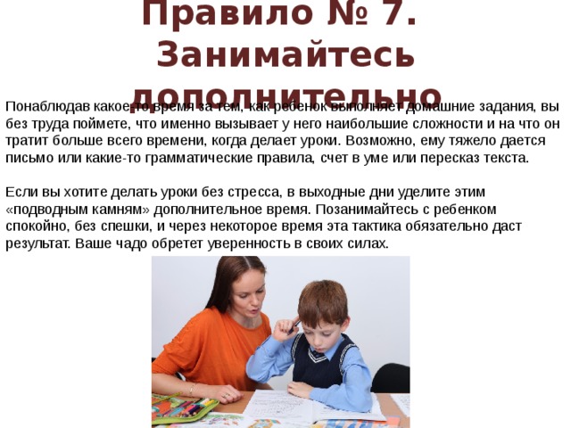 Правило № 7.  Занимайтесь дополнительно Понаблюдав какое-то время за тем, как ребенок выполняет домашние задания, вы без труда поймете, что именно вызывает у него наибольшие сложности и на что он тратит больше всего времени, когда делает уроки. Возможно, ему тяжело дается письмо или какие-то грамматические правила, счет в уме или пересказ текста.   Если вы хотите делать уроки без стресса, в выходные дни уделите этим «подводным камням» дополнительное время. Позанимайтесь с ребенком спокойно, без спешки, и через некоторое время эта тактика обязательно даст результат. Ваше чадо обретет уверенность в своих силах.