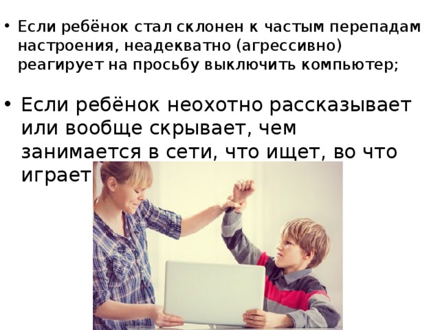 Если ребёнок стал склонен к частым перепадам настроения, неадекватно (агрессивно) реагирует на просьбу выключить компьютер;  Если ребёнок неохотно рассказывает или вообще скрывает, чем занимается в сети, что ищет, во что играет.