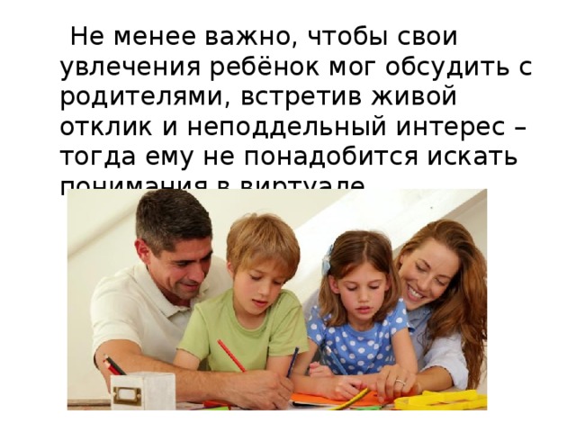 Не менее важно, чтобы свои увлечения ребёнок мог обсудить с родителями, встретив живой отклик и неподдельный интерес – тогда ему не понадобится искать понимания в виртуале.