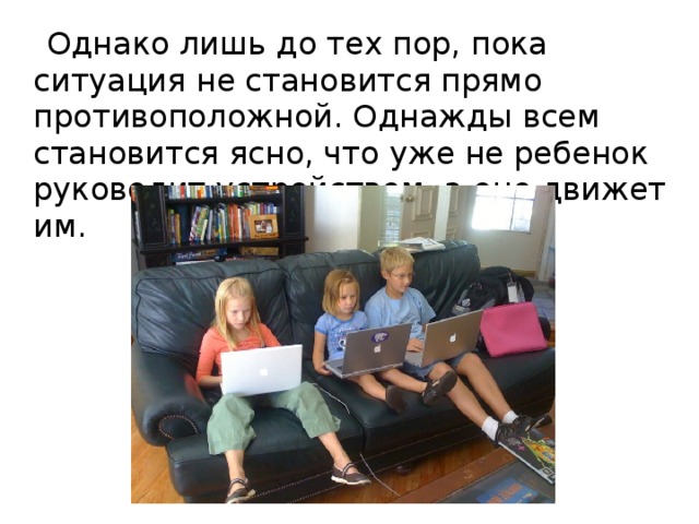 Однако лишь до тех пор, пока ситуация не становится прямо противоположной. Однажды всем становится ясно, что уже не ребенок руководит устройством, а оно движет им.