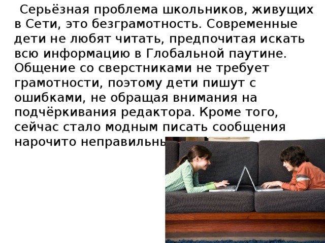 Серьёзная проблема школьников, живущих в Сети, это безграмотность. Современные дети не любят читать, предпочитая искать всю информацию в Глобальной паутине. Общение со сверстниками не требует грамотности, поэтому дети пишут с ошибками, не обращая внимания на подчёркивания редактора. Кроме того, сейчас стало модным писать сообщения нарочито неправильным языком.