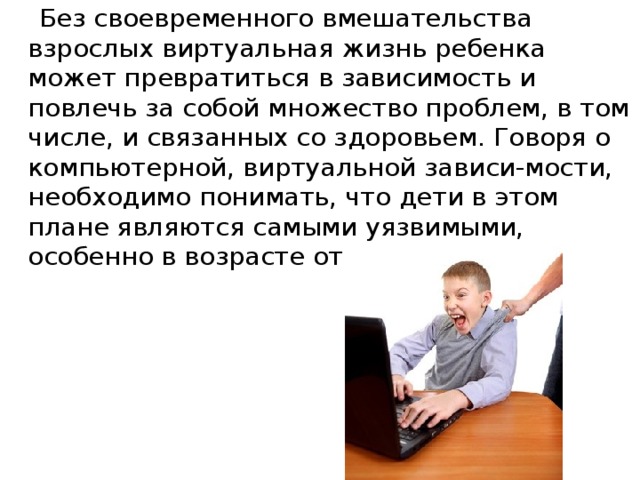 Без своевременного вмешательства взрослых виртуальная жизнь ребенка может превратиться в зависимость и повлечь за собой множество проблем, в том числе, и связанных со здоровьем. Говоря о компьютерной, виртуальной зависи-мости, необходимо понимать, что дети в этом плане являются самыми уязвимыми, особенно в возрасте от 10 до 17 лет.