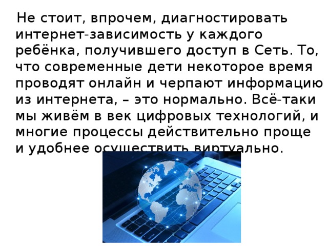 Не стоит, впрочем, диагностировать интернет-зависимость у каждого ребёнка, получившего доступ в Сеть. То, что современные дети некоторое время проводят онлайн и черпают информацию из интернета, – это нормально. Всё-таки мы живём в век цифровых технологий, и многие процессы действительно проще и удобнее осуществить виртуально.