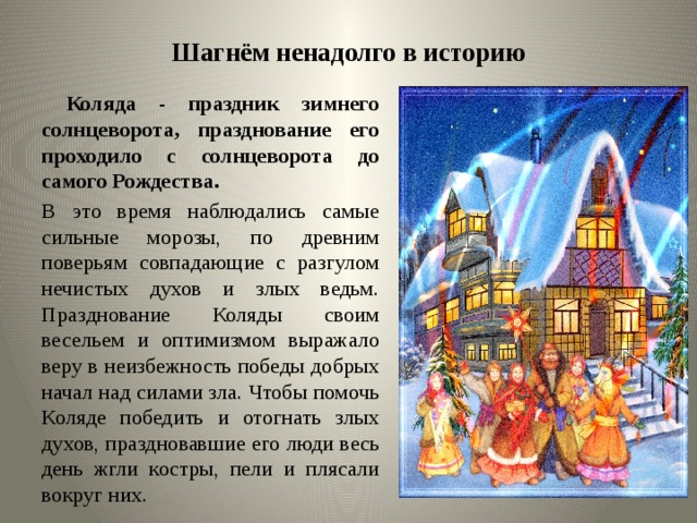 Шагнём ненадолго в историю  Коляда - праздник зимнего солнцеворота, празднование его проходило с солнцеворота до самого Рождества. В это время наблюдались самые сильные морозы, по древним поверьям совпадающие с разгулом нечистых духов и злых ведьм. Празднование Коляды своим весельем и оптимизмом выражало веру в неизбежность победы добрых начал над силами зла. Чтобы помочь Коляде победить и отогнать злых духов, праздновавшие его люди весь день жгли костры, пели и плясали вокруг них.