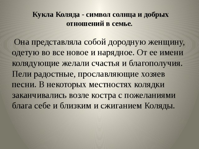   Кукла Коляда - символ солнца и добрых отношений в семье.  Она представляла собой дородную женщину, одетую во все новое и нарядное. От ее имени колядующие желали счастья и благополучия. Пели радостные, прославляющие хозяев песни. В некоторых местностях колядки заканчивались возле костра с пожеланиями блага себе и близким и сжиганием Коляды.  