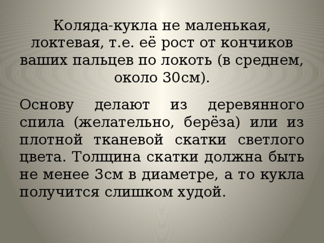 Коляда-кукла не маленькая, локтевая, т.е. её рост от кончиков ваших пальцев по локоть (в среднем, около 30см). Основу делают из деревянного спила (желательно, берёза) или из плотной тканевой скатки светлого цвета. Толщина скатки должна быть не менее 3см в диаметре, а то кукла получится слишком худой.