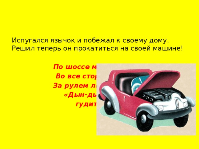 Испугался язычок и побежал к своему дому. Решил теперь он прокатиться на своей машине! По шоссе машина мчит, Во все стороны рычит. За рулем лихой шофер, «Дын-дын-дын» —  гудит мотор!