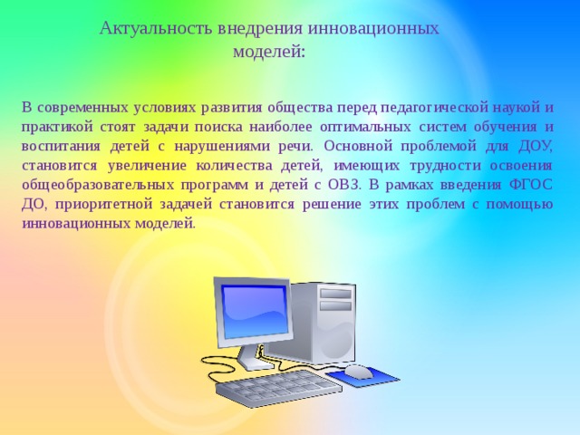 Актуальность внедрения инновационных моделей: В современных условиях развития общества перед педагогической наукой и практикой стоят задачи поиска наиболее оптимальных систем обучения и воспитания детей с нарушениями речи. Основной проблемой для ДОУ, становится увеличение количества детей, имеющих трудности освоения общеобразовательных программ и детей с ОВЗ. В рамках введения ФГОС ДО, приоритетной задачей становится решение этих проблем с помощью инновационных моделей.