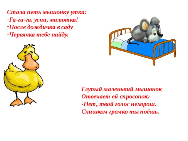 Стала петь мышонку утка: Га-га-га, усни, малютка! После дождичка в саду Червячка тебе найду. Глупый маленький мышонок Отвечает ей спросонок: -Нет, твой голос нехорош. Слишком громко ты поёшь.