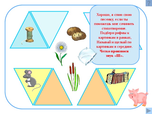 Хорошо, я спою свою песенку, если ты поможешь мне сочинить стихотворение. Подбери рифмы к  картинкам в рамках, Называй и щелкай по картинкам в середине. Четко произноси звук «Ш».