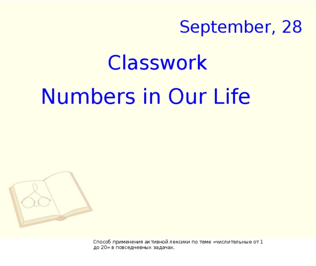 September, 28 Classwork Num b ers in Our Life Способ применения активной лексики по теме «числительные от 1 до 20» в повседневных задачах.