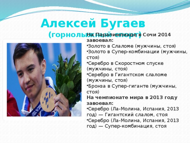 Алексей Бугаев  (горнолыжный спорт) На Паралимпиаде в Сочи 2014 завоевал: Золото в Слаломе (мужчины, стоя) Золото в Супер-комбинации (мужчины, стоя) Серебро в Скоростном спуске (мужчины, стоя) Серебро в Гигантском слаломе (мужчины, стоя) Бронза в Супер-гиганте (мужчины, стоя) На чемпионате мира в 2013 году завоевал: