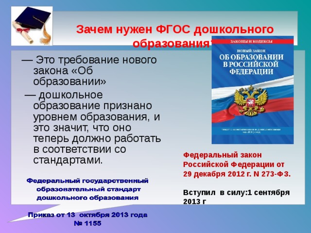 Зачем нужен ФГОС дошкольного образования?      — Это требование нового закона «Об образовании» — дошкольное образование признано уровнем образования, и это значит, что оно теперь должно работать в соответствии со стандартами. Федеральный закон Российской Федерации от 29 декабря 2012 г. N 273-ФЗ.  Вступил в силу:1 сентября 2013 г