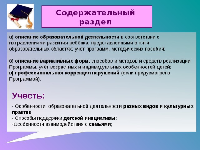 Содержательный раздел а) описание образовательной деятельности в соответствии с направлениями развития ребёнка, представленными в пяти образовательных областях; учёт программ, методических пособий; б) описание вариативных форм, способов и методов и средств реализации Программы, учёт возрастных и индивидуальных особенностей детей; в ) профессиональная коррекция нарушений (если предусмотрена Программой).  Учесть: - Особенности образовательной деятельности разных видов и культурных практик ; - Способы поддержки детской инициативы ;