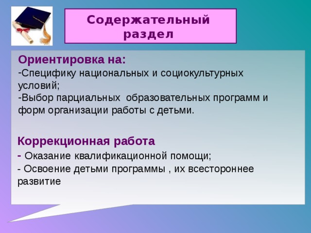 Содержательный раздел Ориентировка на: Специфику национальных и социокультурных условий; Выбор парциальных образовательных программ и форм организации работы с детьми.  Коррекционная работа - Оказание  квалификационной помощи; - Освоение детьми программы , их всестороннее развитие