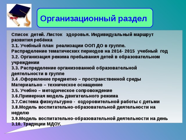 Организационный раздел Список детей. Листок здоровья. Индивидуальный маршрут развития ребёнка 3.1. Учебный план реализации ООП ДО в группе. Распределение тематических периодов на 2014- 2015 учебный год 3.2. Организация режима пребывания детей в образовательном учреждении 3.3. Распределение организованной образовательной деятельности в группе 3.4 .Оформление предметно – пространственной среды Материально – техническое оснащение 3.5. Учебно – методическое сопровождение 3.6.Примерная модель двигательного режима 3.7.Система физкультурно - оздоровительной работы с детьми 3.8.Модель воспитательно-образовательной деятельности на неделю 3.9.Модель воспитательно-образовательной деятельности на день 3.10. Традиции МДОУ.