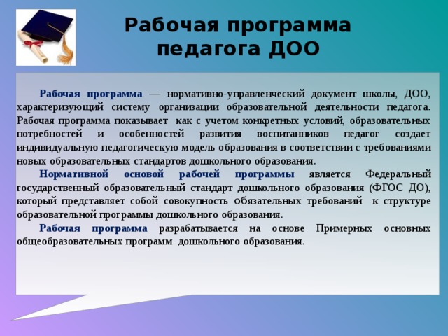 Рабочая программа педагога ДОО Рабочая программа — нормативно-управленческий документ школы, ДОО, характеризующий систему организации образовательной деятельности педагога. Рабочая программа показывает как с учетом конкретных условий, образовательных потребностей и особенностей развития воспитанников педагог создает индивидуальную педагогическую модель образования в соответствии с требованиями новых образовательных стандартов дошкольного образования. Нормативной основой рабочей программы является Федеральный государственный образовательный стандарт дошкольного образования (ФГОС ДО), который представляет собой совокупность об язательных требований к структуре образовательной программы дошкольного образования.  Рабочая программа разрабатывается на основе Примерных основных общеобразовательных программ дошкольного образования.