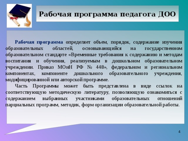 Рабочая программа педагога ДОО Рабочая программа определяет объем, порядок, содержание изучения образовательных областей, основывающийся на государственном образовательном стандарте «Временные требования к содержанию и методам воспитания и обучения, реализуемым в дошкольном образовательном учреждении. Приказ МОиН РФ № 448», федеральном и региональном компонентах, компоненте дошкольного образовательного учреждения, модифицированной или авторской программе. Часть Программы может быть представлена в виде ссылок на соответствующую методическую литературу, позволяющую ознакомиться с содержанием выбранных участниками образовательных отношений парциальных программ, методик, форм организации образовательной работы.