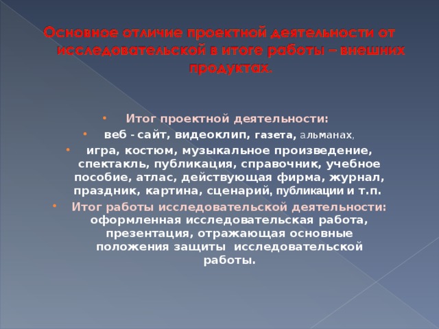 Итог проектной деятельности: в еб - сайт, видеоклип, газета, а льманах , игра, костюм, музыкальное произведение, спектакль, публикация, справочник, учебное пособие, атлас, действующая фирма, журнал, праздник, картина, сценарий , публикации и т.п. Итог работы исследовательской деятельности: оформленная исследовательская работа, презентация, отражающая основные положения защиты исследовательской работы.