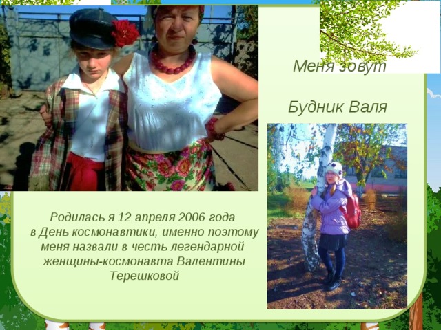 Меня зовут  Будник Валя Родилась я 12 апреля 2006 года в День космонавтики, именно поэтому меня назвали в честь легендарной женщины-космонавта Валентины Терешковой