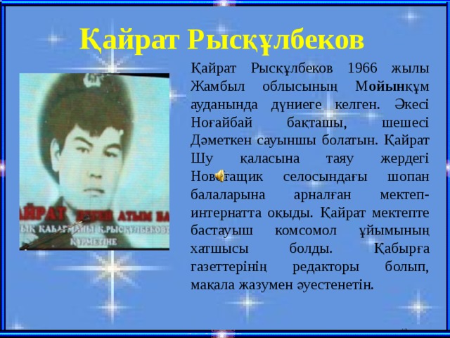 Қайрат Рысқұлбеков Қайрат Рысқұлбеков 1966 жылы Жамбыл облысының М ойын құм ауданында дүниеге келген. Әкесі Ноғайбай бақташы, шешесі Дәметкен сауыншы болатын. Қайрат Шу қаласына таяу жердегі Новотащик селосындағы шопан балаларына арналған мектеп-интернатта оқыды. Қайрат мектепте бастауыш комсомол ұйымының хатшысы болды. Қабырға газеттерінің редакторы болып, мақала жазумен әуестенетін.