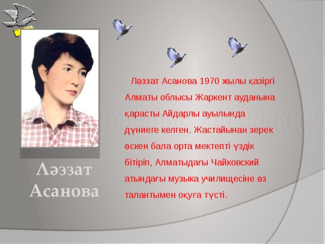 Ләззат Асанова 1970 жылы қазіргі Алматы облысы Жаркент ауданына қарасты Айдарлы ауылында дүниеге келген. Жастайынан зерек өскен бала орта мектепті үздік бітіріп, Алматыдағы Чайковский атындағы музыка училищесіне өз талантымен оқуға түсті. Ләззат Асанова