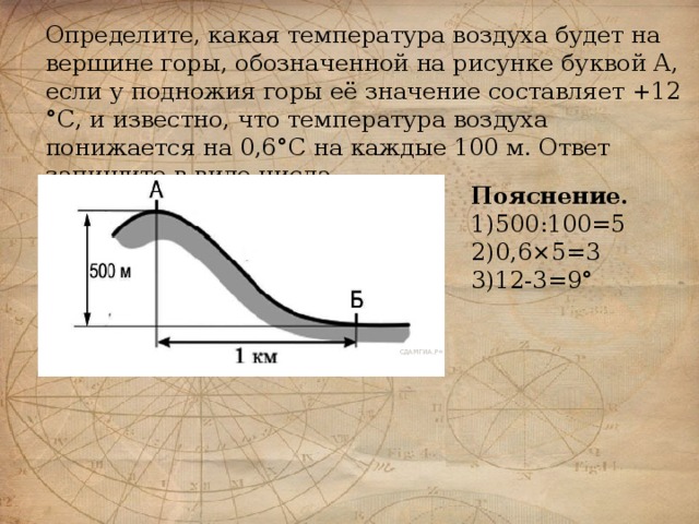 Определите, какая температура воздуха будет на вершине горы, обозначенной на рисунке буквой А, если у подножия горы её значение составляет +12 °С, и известно, что температура воздуха понижается на 0,6°С на каждые 100 м. Ответ запишите в виде числа. Пояснение. 1)500:100=5 2)0,6×5=3 3)12-3=9°