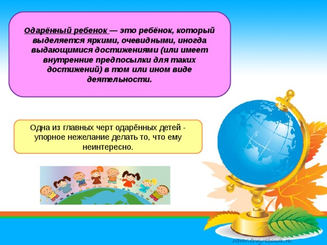 Одарённый ребенок — это ребёнок, который выделяется яркими, очевидными, иногда выдающимися достижениями (или имеет внутренние предпосылки для таких достижений) в том или ином виде деятельности. Одна из главных черт одарённых детей - упорное нежелание делать то, что ему неинтересно.