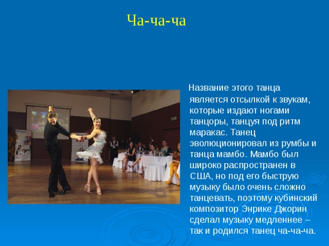 Ча-ча-ча  Название этого танца является отсылкой к звукам, которые издают ногами танцоры, танцуя под ритм маракас. Танец эволюционировал из румбы и танца мамбо. Мамбо был широко распространен в США, но под его быструю музыку было очень сложно танцевать, поэтому кубинский композитор Энрике Джорин сделал музыку медленнее – так и родился танец ча-ча-ча.