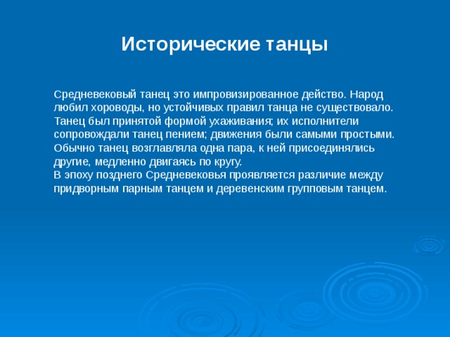 Исторические танцы Средневековый танец это импровизированное действо. Народ любил хороводы, но устойчивых правил танца не существовало. Танец был принятой формой ухаживания; их исполнители сопровождали танец пением; движения были самыми простыми. Обычно танец возглавляла одна пара, к ней присоединялись другие, медленно двигаясь по кругу. В эпоху позднего Средневековья проявляется различие между придворным парным танцем и деревенским групповым танцем.