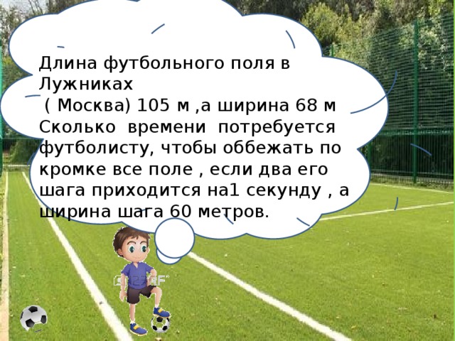 Длина футбольного поля в Лужниках  ( Москва) 105 м ,а ширина 68 м Сколько времени потребуется футболисту, чтобы оббежать по кромке все поле , если два его шага приходится на1 секунду , а ширина шага 60 метров.
