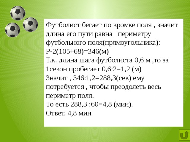 Футболист бегает по кромке поля , значит длина его пути равна периметру футбольного поля(прямоугольника): Р-2(105+68)=346(м) Т.к. длина шага футболиста 0,6 м ,то за 1секон пробегает 0,6∙2=1,2 (м) Значит , 346:1,2=288,3(сек) ему потребуется , чтобы преодолеть весь периметр поля. То есть 288,3 :60=4,8 (мин). Ответ. 4,8 мин