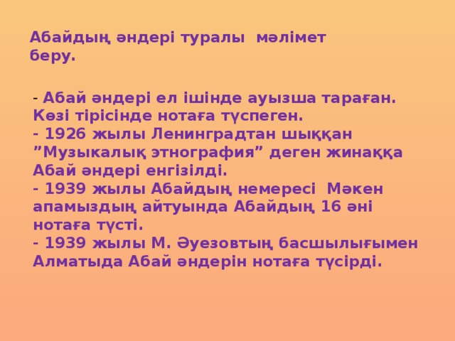 Абайдың әндері туралы мәлімет беру. - Абай әндері ел ішінде ауызша тараған. Көзі тірісінде нотаға түспеген. - 1926 жылы Ленинградтан шыққан ”Музыкалық этнография” деген жинаққа Абай әндері енгізілді. - 1939 жылы Абайдың немересі Мәкен апамыздың айтуында Абайдың 16 әні нотаға түсті. - 1939 жылы М. Әуезовтың басшылығымен Алматыда Абай әндерін нотаға түсірді.