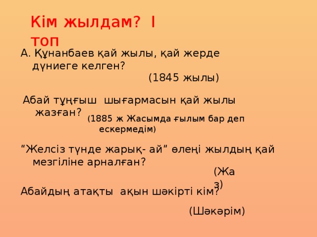 Кім жылдам? І топ А. Құнанбаев қай жылы, қай жерде дүниеге келген?  (1845 жылы) Абай тұңғыш шығармасын қай жылы жазған? ( 1885 ж Жасымда ғылым бар деп ескермедім ) “ Желсіз түнде жарық- ай” өлеңі жылдың қай мезгіліне арналған? (Жаз) Абайдың атақты ақын шәкірті кім? (Шәкәрім)