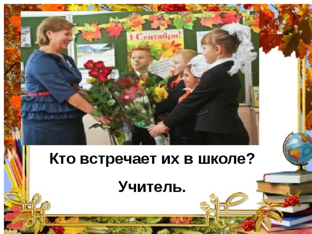 Кто встречает их в школе? Учитель.