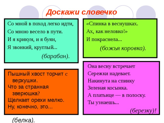 Доскажи словечко  Со мной в поход легко идти,  Со мною весело в пути.  И я крикун, и я буян,  Я звонкий, круглый...  (барабан).  « Спинка в веснушках.  Ах, как неловко!»  И покраснела...  (божья коровка).   Она весну встречает  Сережки надевает.  Накинута на спинку  Зеленая косынка.  А платьице — в полоску.  Ты узнаешь...  (березку)!  Пышный хвост торчит  с  верхушки .  Что за странная  зверюшка ?  Щелкает орехи мелко.  Ну, конечно, это...   ( белка).