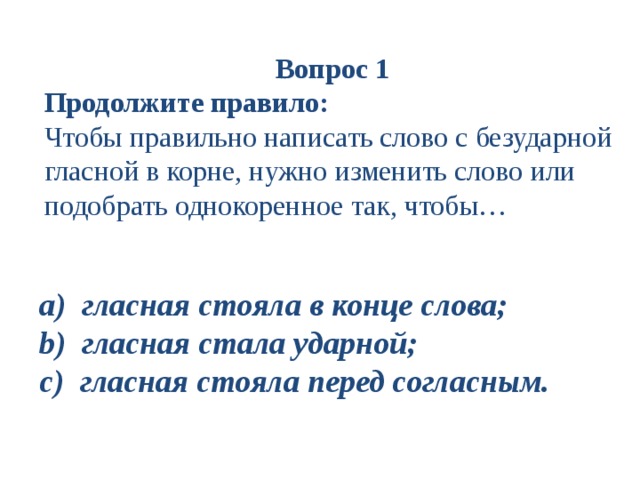 Вопрос 1 Продолжите правило:  Чтобы правильно написать слово с безударной гласной в корне, нужно изменить слово или подобрать однокоренное так, чтобы… a ) гласная стояла в конце слова; b ) гласная стала ударной; c ) гласная стояла перед согласным.