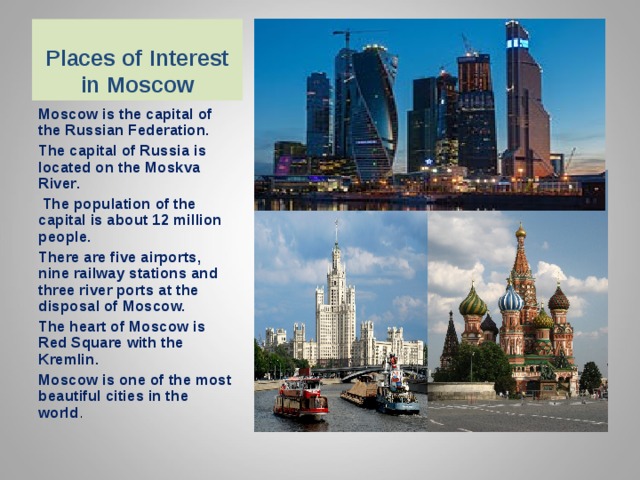 Places of Interest in Moscow Moscow is the capital of the Russian Federation. The capital of Russia is located on the Moskva River .  The population of the capital is about 12 million people. There are five airports, nine railway stations and three river ports at the disposal of Moscow. The heart of Moscow is Red Square with the Kremlin. Moscow is one of the most beautiful cities in the world .