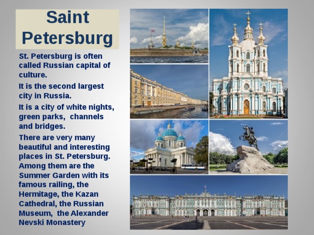 Saint Petersburg St. Petersburg is often called Russian capital of culture. It is the second largest city in Russia. It is a city of white nights, green parks, channels and bridges. There are very many beautiful and interesting places in St. Petersburg. Among them are the Summer Garden with its famous railing, the Hermitage, the Kazan Cathedral, the Russian Museum, the Alexander Nevski Monastery