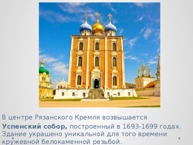 В центре Рязанского Кремля возвышается   Успенский собор, построенный в 1693-1699 годах. Здание украшено уникальной для того времени кружевной белокаменной резьбой.