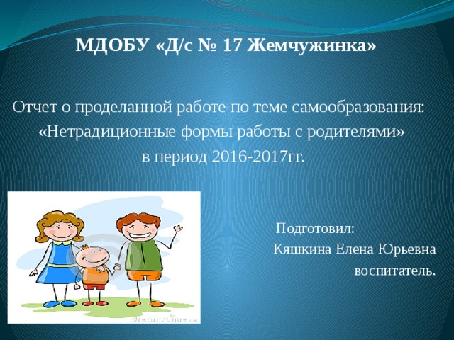 МДОБУ «Д/с № 17 Жемчужинка»    Отчет о проделанной работе по теме самообразования: «Нетрадиционные формы работы с родителями» в период 2016-2017гг.  Подготовил: Кяшкина Елена Юрьевна воспитатель.