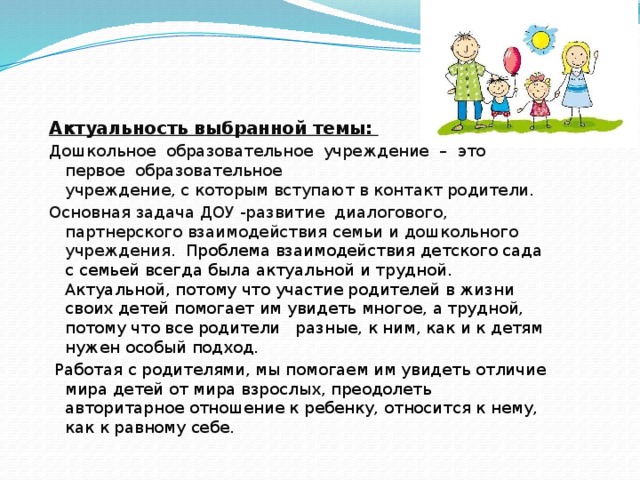 Актуальность выбранной темы: Дошкольное образовательное учреждение – это первое образовательное  учреждение, с которым вступают в контакт родители. Основная задача ДОУ -развитие диалогового, партнерского взаимодействия семьи и дошкольного учреждения. Проблема взаимодействия детского сада с семьей всегда была актуальной и трудной. Актуальной, потому что участие родителей в жизни своих детей помогает им увидеть многое, а трудной, потому что все родители разные, к ним, как и к детям нужен особый подход.   Работая с родителями, мы помогаем им увидеть отличие мира детей от мира взрослых, преодолеть авторитарное отношение к ребенку, относится к нему, как к равному себе.