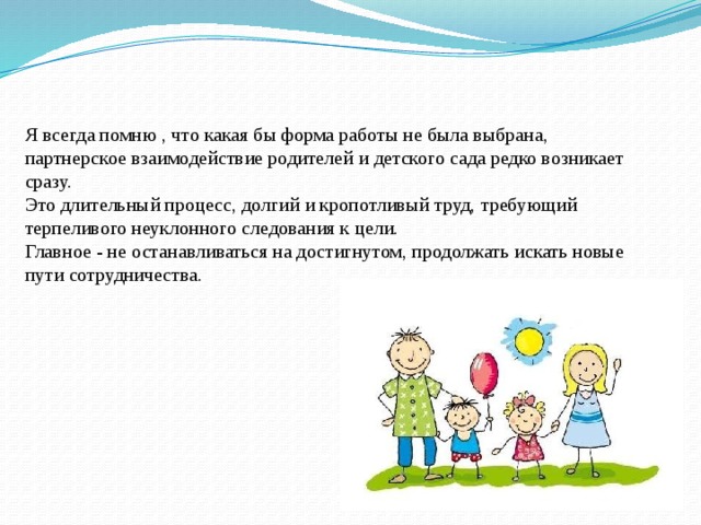 Я всегда помню , что какая бы форма работы не была выбрана, партнерское взаимодействие родителей и детского сада редко возникает сразу.  Это длительный процесс, долгий и кропотливый труд, требующий терпеливого неуклонного следования к цели.  Главное - не останавливаться на достигнутом, продолжать искать новые пути сотрудничества.