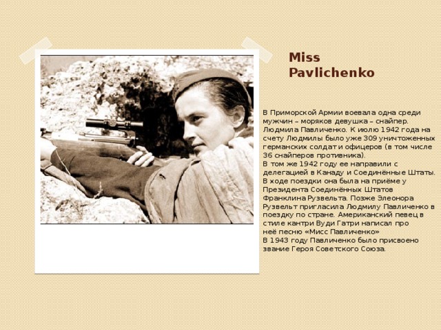 Miss Pavlichenko В Приморской Армии воевала одна среди мужчин – моряков девушка – снайпер. Людмила Павличенко. К июлю 1942 года на счету Людмилы было уже 309 уничтоженных германских солдат и офицеров (в том числе 36 снайперов противника). В том же 1942 году ее направили с делегацией в Канаду и Соединённые Штаты. В ходе поездки она была на приёме у Президента Соединённых Штатов Франклина Рузвельта. Позже Элеонора Рузвельт пригласила Людмилу Павличенко в поездку по стране. Американский певец в стиле кантри Вуди Гатри написал про неё песню «Мисс Павличенко» В 1943 году Павличенко было присвоено звание Героя Советского Союза.