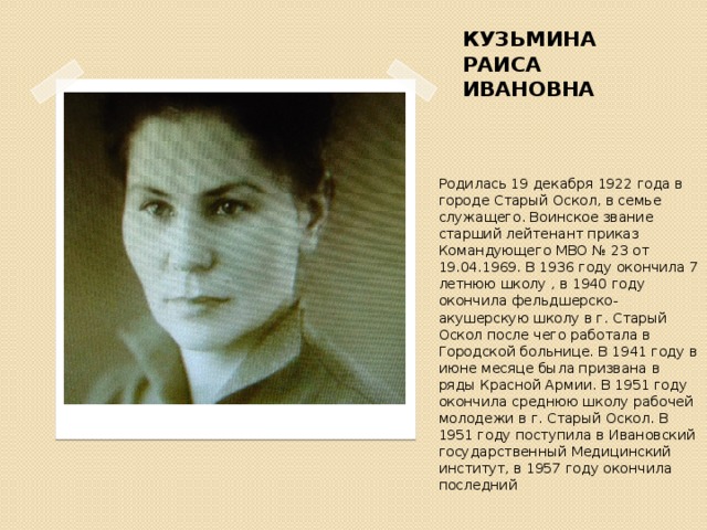 КУЗЬМИНА РАИСА ИВАНОВНА Родилась 19 декабря 1922 года в городе Старый Оскол, в семье служащего. Воинское звание старший лейтенант приказ Командующего МВО № 23 от 19.04.1969. В 1936 году окончила 7 летнюю школу , в 1940 году окончила фельдшерско- акушерскую школу в г. Старый Оскол после чего работала в Городской больнице. В 1941 году в июне месяце была призвана в ряды Красной Армии. В 1951 году окончила среднюю школу рабочей молодежи в г. Старый Оскол. В 1951 году поступила в Ивановский государственный Медицинский институт, в 1957 году окончила последний