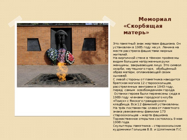 Мемориал  «Скорбящая матерь» Это памятный знак жертвам фашизма. Он установлен в 1985 году на ул. Ленина на месте расстрела фашистами мирных жителей.    На кирпичной стене в тёмном проёме мы видим большие натруженные руки женщины, закрывающие лицо. Это символ скорби, неутешного горя,  обобщённый образ матери, оплакивающей своих сыновей. С левой стороны от памятника находится братская могила 12 старооскольцев, расстрелянных венграми в 1943 году, перед  самым  освобождением города.   Останки героев были перенесены сюда в 1989 году членами городского клуба «Поиск» с Ямского гражданского кладбища. Все 12 фамилий установлены.  На трёх постаментах слева от памятного знака увековечены фамилии 173 старооскольцев – жертв фашизма. Торжественное открытие состоялось 9 мая 1998 года.   Скульпторы памятника – старооскольские художники Голышев В.В. и Шляпников П.С.